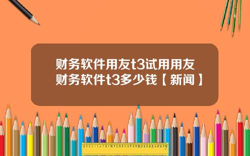 财务软件用友t3试用用友财务软件t3多少钱【新闻】
