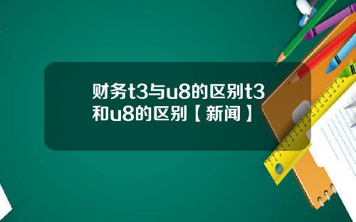 财务t3与u8的区别t3和u8的区别【新闻】