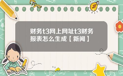 财务t3网上网址t3财务报表怎么生成【新闻】
