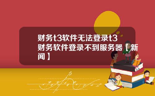 财务t3软件无法登录t3财务软件登录不到服务器【新闻】
