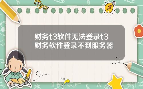 财务t3软件无法登录t3财务软件登录不到服务器