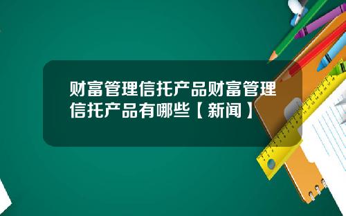 财富管理信托产品财富管理信托产品有哪些【新闻】