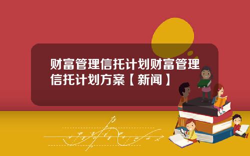 财富管理信托计划财富管理信托计划方案【新闻】