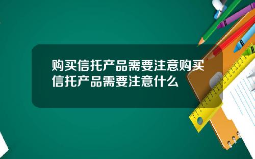 购买信托产品需要注意购买信托产品需要注意什么