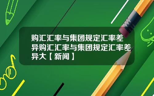 购汇汇率与集团规定汇率差异购汇汇率与集团规定汇率差异大【新闻】