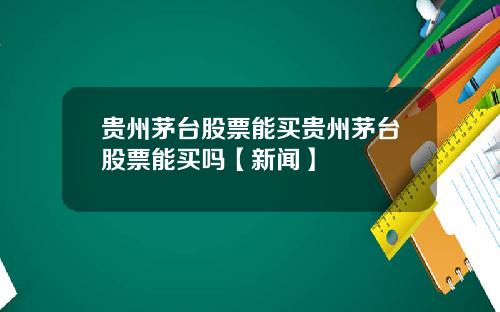 贵州茅台股票能买贵州茅台股票能买吗【新闻】