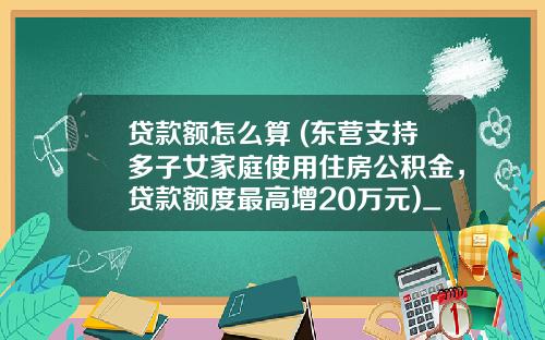 贷款额怎么算 (东营支持多子女家庭使用住房公积金，贷款额度最高增20万元)_1