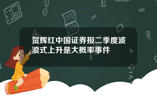 贺辉红中国证券报二季度波浪式上升是大概率事件
