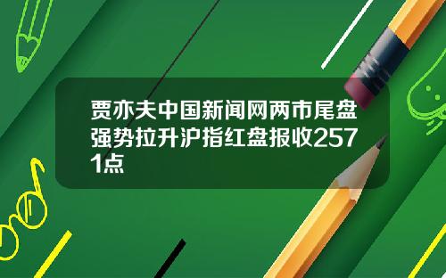 贾亦夫中国新闻网两市尾盘强势拉升沪指红盘报收2571点