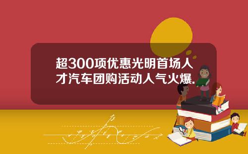 超300项优惠光明首场人才汽车团购活动人气火爆.