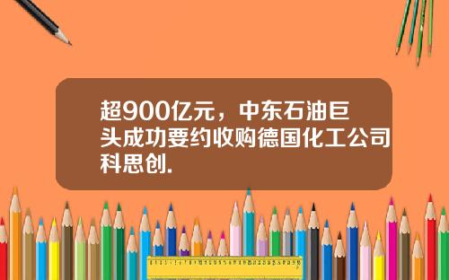 超900亿元，中东石油巨头成功要约收购德国化工公司科思创.