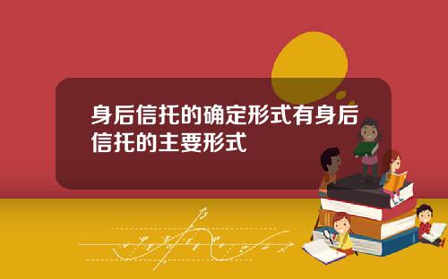 身后信托的确定形式有身后信托的主要形式