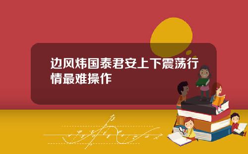 边风炜国泰君安上下震荡行情最难操作