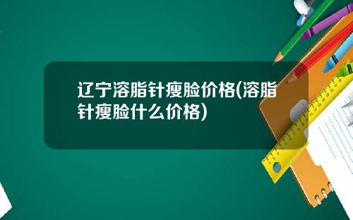 辽宁溶脂针瘦脸价格(溶脂针瘦脸什么价格)