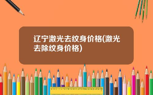 辽宁激光去纹身价格(激光去除纹身价格)