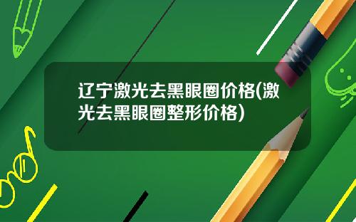 辽宁激光去黑眼圈价格(激光去黑眼圈整形价格)