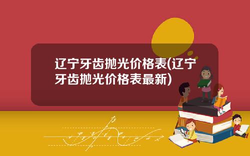 辽宁牙齿抛光价格表(辽宁牙齿抛光价格表最新)