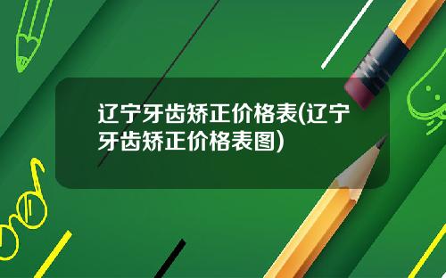 辽宁牙齿矫正价格表(辽宁牙齿矫正价格表图)