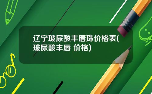 辽宁玻尿酸丰唇珠价格表(玻尿酸丰唇 价格)