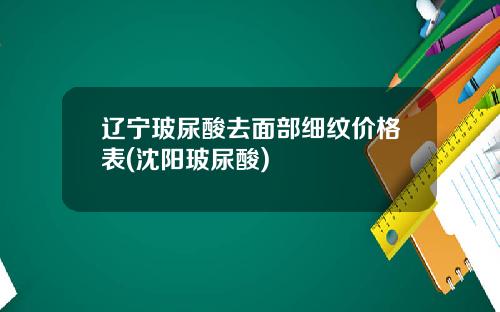 辽宁玻尿酸去面部细纹价格表(沈阳玻尿酸)