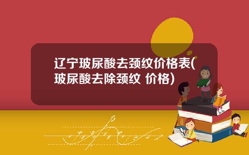 辽宁玻尿酸去颈纹价格表(玻尿酸去除颈纹 价格)