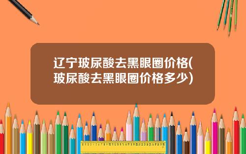 辽宁玻尿酸去黑眼圈价格(玻尿酸去黑眼圈价格多少)