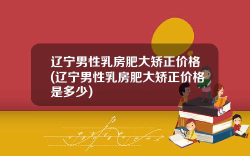 辽宁男性乳房肥大矫正价格(辽宁男性乳房肥大矫正价格是多少)