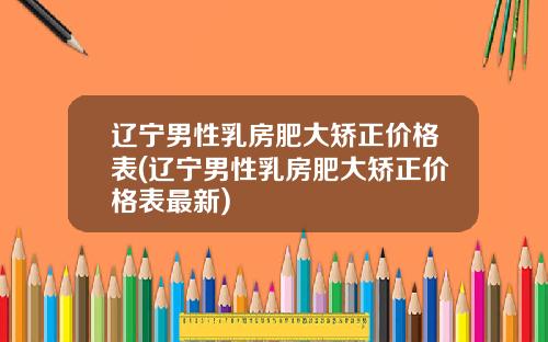 辽宁男性乳房肥大矫正价格表(辽宁男性乳房肥大矫正价格表最新)