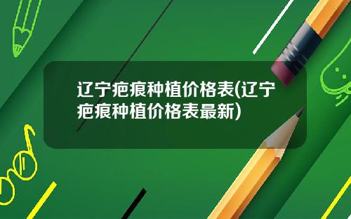 辽宁疤痕种植价格表(辽宁疤痕种植价格表最新)