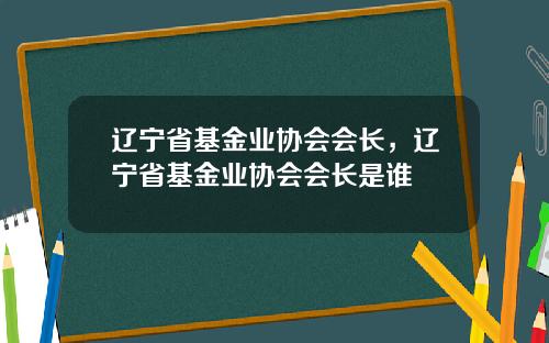 辽宁省基金业协会会长，辽宁省基金业协会会长是谁