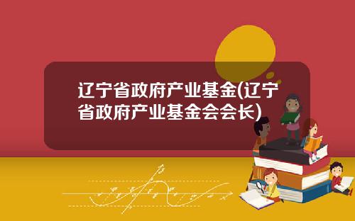 辽宁省政府产业基金(辽宁省政府产业基金会会长)