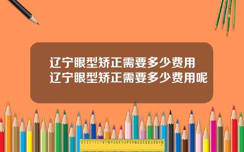 辽宁眼型矫正需要多少费用辽宁眼型矫正需要多少费用呢