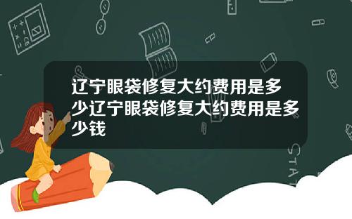 辽宁眼袋修复大约费用是多少辽宁眼袋修复大约费用是多少钱