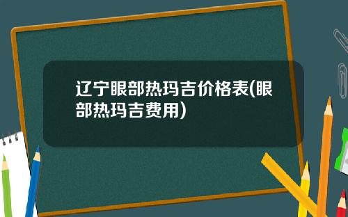辽宁眼部热玛吉价格表(眼部热玛吉费用)