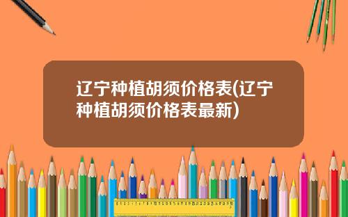 辽宁种植胡须价格表(辽宁种植胡须价格表最新)