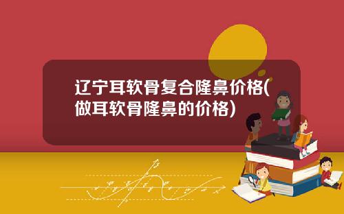 辽宁耳软骨复合隆鼻价格(做耳软骨隆鼻的价格)