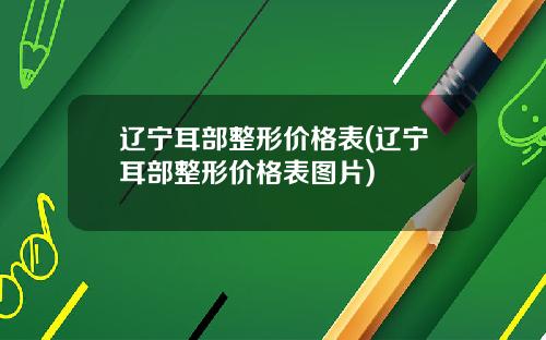 辽宁耳部整形价格表(辽宁耳部整形价格表图片)