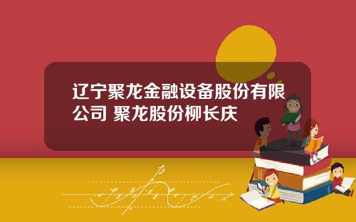 辽宁聚龙金融设备股份有限公司 聚龙股份柳长庆