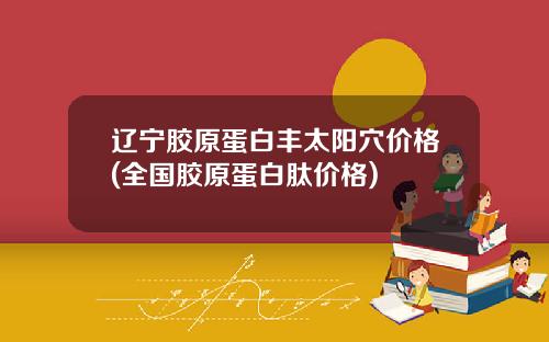 辽宁胶原蛋白丰太阳穴价格(全国胶原蛋白肽价格)