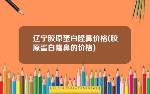辽宁胶原蛋白隆鼻价格(胶原蛋白隆鼻的价格)