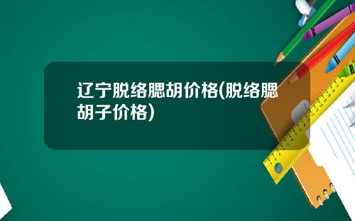 辽宁脱络腮胡价格(脱络腮胡子价格)