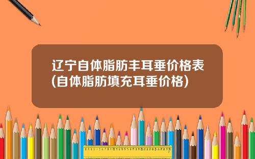 辽宁自体脂肪丰耳垂价格表(自体脂肪填充耳垂价格)