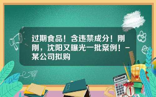 过期食品！含违禁成分！刚刚，沈阳又曝光一批案例！-某公司拟购