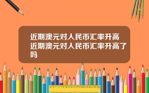 近期澳元对人民币汇率升高近期澳元对人民币汇率升高了吗