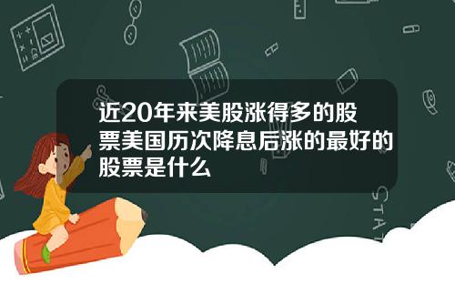 近20年来美股涨得多的股票美国历次降息后涨的最好的股票是什么