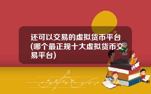 还可以交易的虚拟货币平台(哪个最正规十大虚拟货币交易平台)