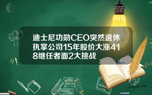 迪士尼功勋CEO突然退休执掌公司15年股价大涨418继任者面2大挑战