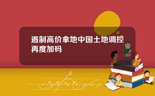 遏制高价拿地中国土地调控再度加码