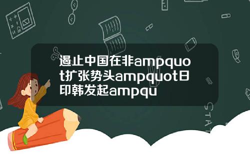 遏止中国在非ampquot扩张势头ampquot日印韩发起ampqu