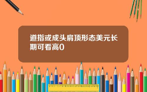 道指或成头肩顶形态美元长期可看高0